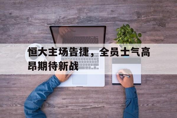 恒大主场告捷，全员士气高昂期待新战的简单介绍