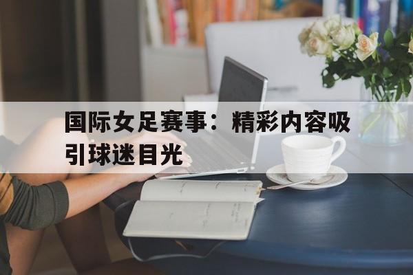 关于国际女足赛事：精彩内容吸引球迷目光的信息