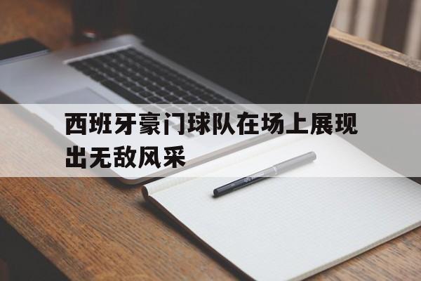 西班牙豪门球队在场上展现出无敌风采的简单介绍