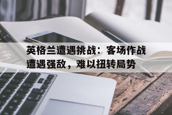 英格兰遭遇挑战：客场作战遭遇强敌，难以扭转局势的简单介绍