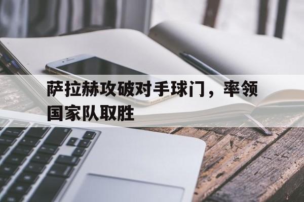 萨拉赫攻破对手球门，率领国家队取胜的简单介绍