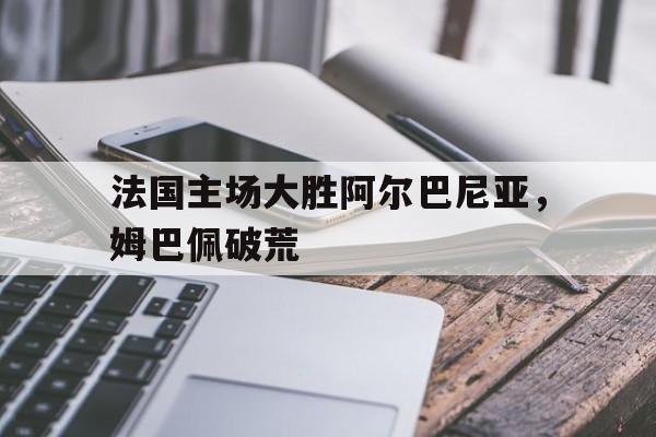法国主场大胜阿尔巴尼亚，姆巴佩破荒