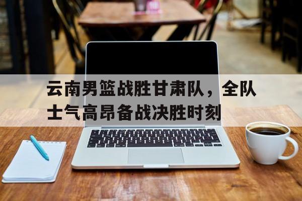 包含云南男篮战胜甘肃队，全队士气高昂备战决胜时刻的词条