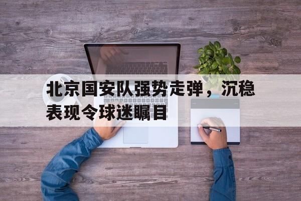 包含北京国安队强势走弹，沉稳表现令球迷瞩目的词条