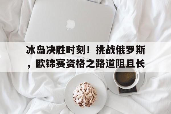冰岛决胜时刻！挑战俄罗斯，欧锦赛资格之路道阻且长的简单介绍