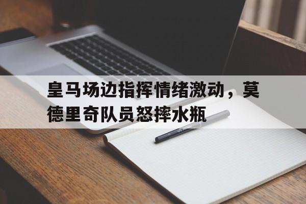皇马场边指挥情绪激动，莫德里奇队员怒摔水瓶