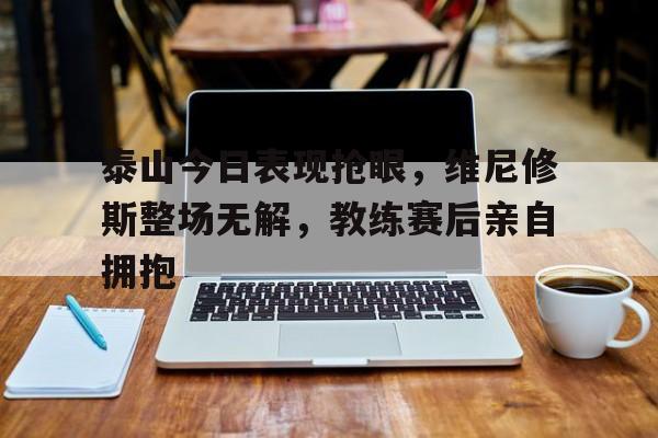 泰山今日表现抢眼，维尼修斯整场无解，教练赛后亲自拥抱
