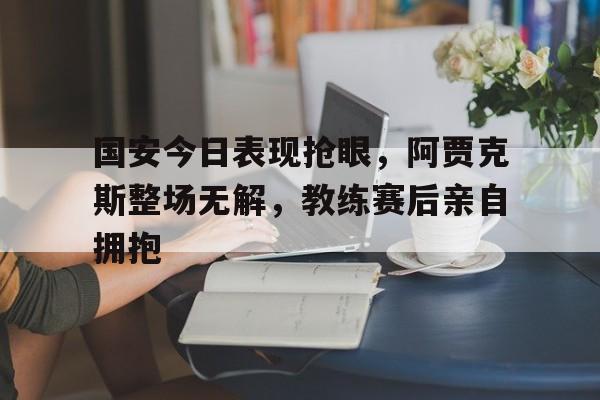 国安今日表现抢眼，阿贾克斯整场无解，教练赛后亲自拥抱