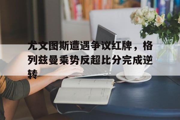 尤文图斯遭遇争议红牌，格列兹曼乘势反超比分完成逆转
